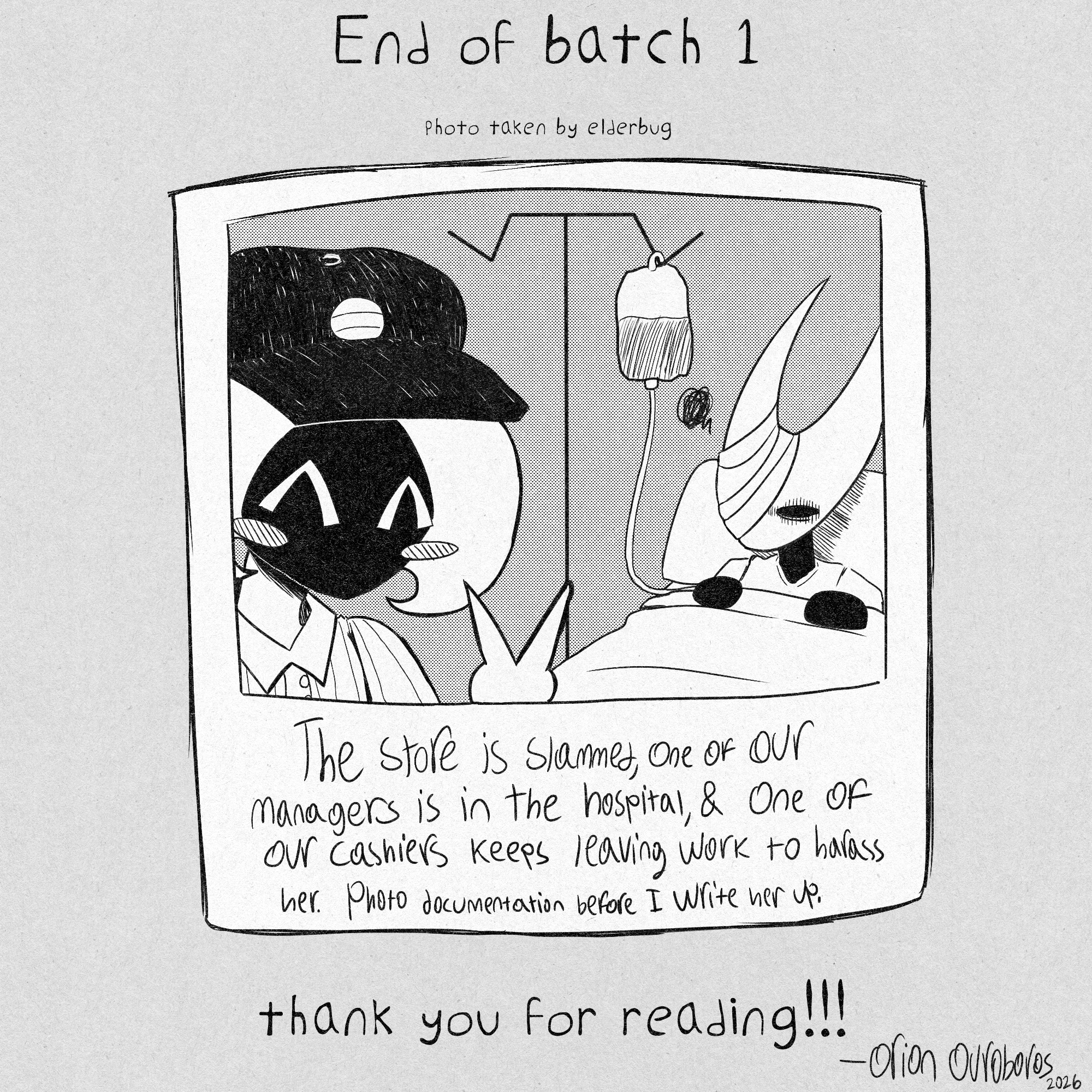END OF BATCH 1
photo taken by elderbug
image of a photograph that shows lace posing in front of hornet, who is in a hospital bed.
text written on it reads,
'The store is slammed, one of our managers is in the hospital, and one of our cashiers keeps leaving work to harass her. photo documentation before i write her up.'
thank you for reading!!!
- orion ouroboros